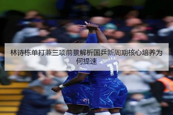 林诗栋单打兼三项前景解析国乒新周期核心培养为何提速